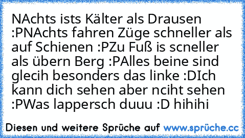 NAchts ists Kälter als Drausen :P
NAchts fahren Züge schneller als auf Schienen :P
Zu Fuß is scneller als übern Berg :P
Alles beine sind glecih besonders das linke :D
Ich kann dich sehen aber nciht sehen :P
Was lappersch duuu :D hihihi