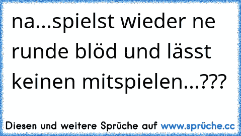 na...spielst wieder ne runde blöd und lässt keinen mitspielen...???