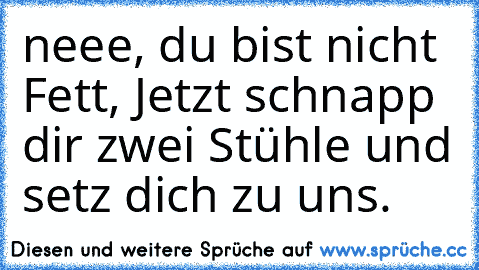 neee, du bist nicht Fett, Jetzt schnapp dir zwei Stühle und setz dich zu uns.