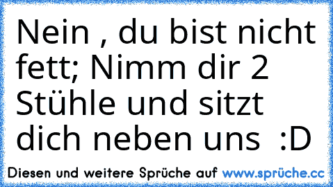 Nein , du bist nicht fett; Nimm dir 2 Stühle und sitzt dich neben uns  :D