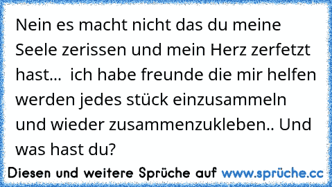 Nein es macht nicht das du meine Seele zerissen und mein Herz zerfetzt hast...  ich habe freunde die mir helfen werden jedes stück einzusammeln und wieder zusammenzukleben.. 
Und was hast du?