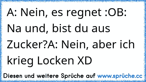 A: Nein, es regnet :O
B: Na und, bist du aus Zucker?
A: Nein, aber ich krieg Locken XD