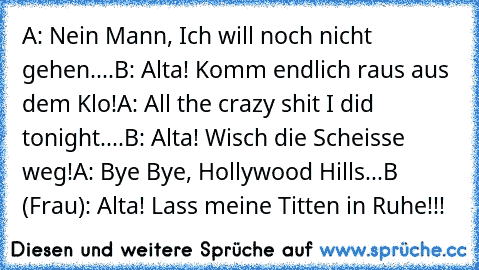 A: Nein Mann, Ich will noch nicht gehen....
B: Alta! Komm endlich raus aus dem Klo!
A: All the crazy shit I did tonight....
B: Alta! Wisch die Scheisse weg!
A: Bye Bye, Hollywood Hills...
B (Frau): Alta! Lass meine Titten in Ruhe!!!