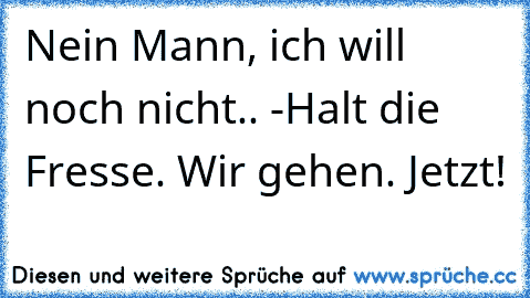 Nein Mann, ich will noch nicht.. -Halt die Fresse. Wir gehen. Jetzt!