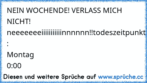 NEIN WOCHENDE! VERLASS MICH NICHT! neeeeeeeiiiiiiiiiiinnnnnn!!
todeszeitpunkt : Montag 0:00