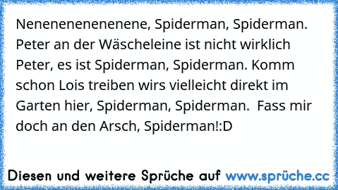Nenenenenenenene, Spiderman, Spi­derman. Peter an der Wäscheleine ist nicht wirklich Peter, es ist Spiderman, Spiderman. Komm schon Lois﻿ treiben wirs vielleicht direkt im Garten hier, Spiderman, Spiderman.  Fass mir doch an den Arsch, Spiderman!
:D ♥