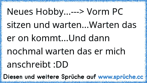 Neues Hobby...---> Vorm PC sitzen und warten...Warten das er on kommt...Und dann nochmal warten das er mich anschreibt :DD