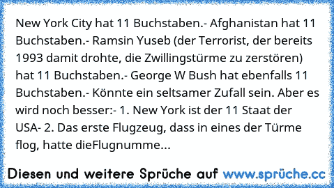 New York City hat 11 Buchstaben.
- Afghanistan hat 11 Buchstaben.
- Ramsin Yuseb (der Terrorist, der bereits 1993 damit drohte, die Zwillingstürme zu zerstören) hat 11 Buchstaben.
- George W Bush hat ebenfalls 11 Buchstaben.
- Könnte ein seltsamer Zufall sein. Aber es wird noch besser:
- 1. New York ist der 11 Staat der USA
- 2. Das erste Flugzeug, dass in eines der Türme flog, hatte die
Flugnu...