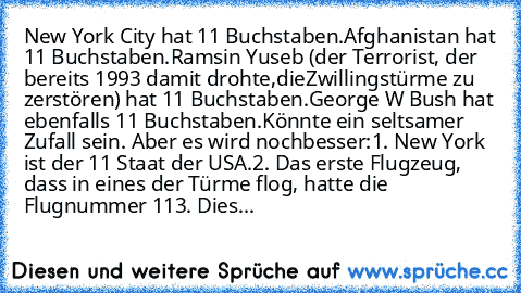 New York City hat 11 Buchstaben.
Afghanistan hat 11 Buchstaben.
Ramsin Yuseb (der Terrorist, der bereits 1993 damit drohte,die
Zwillingstürme zu zerstören) hat 11 Buchstaben.
George W Bush hat ebenfalls 11 Buchstaben.
Könnte ein seltsamer Zufall sein. Aber es wird noch
besser:
1. New York ist der 11 Staat der USA.
2. Das erste Flugzeug, dass in eines der Türme flog, hatte die Flugnummer 11
3. D...