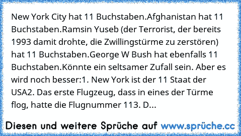 New York City hat 11 Buchstaben.
Afghanistan hat 11 Buchstaben.
Ramsin Yuseb (der Terrorist, der bereits 1993 damit drohte, die Zwillingstürme zu zerstören) hat 11 Buchstaben.
George W Bush hat ebenfalls 11 Buchstaben.
Könnte ein seltsamer Zufall sein. Aber es wird noch besser:
1. New York ist der 11 Staat der USA
2. Das erste Flugzeug, dass in eines der Türme flog, hatte die Flugnummer 11
3. D...