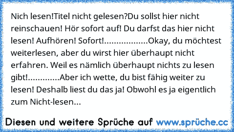 Nich lesen!
Titel nicht gelesen?
Du sollst hier nicht reinschauen! Hör sofort auf! Du darfst das hier nicht lesen! Aufhören! Sofort!..................Okay, du möchtest weiterlesen, aber du wirst hier überhaupt nicht erfahren. Weil es nämlich überhaupt nichts zu lesen gibt!.............Aber ich wette, du bist fähig weiter zu lesen! Deshalb liest du das ja! Obwohl es ja eigentlich zum Nicht-lesen...