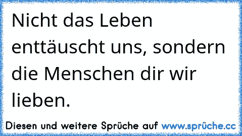 Nicht das Leben enttäuscht uns, sondern die Menschen dir wir lieben.