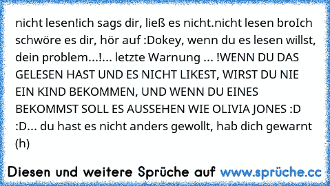 nicht lesen!
ich sags dir, ließ es nicht.
nicht lesen bro
Ich schwöre es dir, hör auf :D
okey, wenn du es lesen willst, dein problem...!
... letzte Warnung ... !
WENN DU DAS GELESEN HAST UND ES NICHT LIKEST, WIRST DU NIE EIN KIND BEKOMMEN, UND WENN DU EINES BEKOMMST SOLL ES AUSSEHEN WIE OLIVIA JONES :D :D... du hast es nicht anders gewollt, hab dich gewarnt (h)