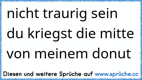 nicht traurig sein du kriegst die mitte von meinem donut