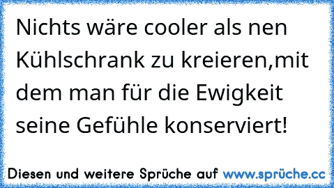 Nichts wäre cooler als nen Kühlschrank zu kreieren,
mit dem man für die Ewigkeit seine Gefühle konserviert!