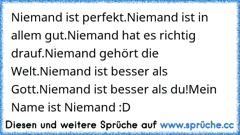 Niemand ist perfekt.
Niemand ist in allem gut.
Niemand hat es richtig drauf.
Niemand gehört die Welt.
Niemand ist besser als Gott.
Niemand ist besser als du!
Mein Name ist Niemand :D