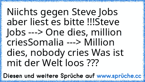 Niichts gegen Steve Jobs aber liest es bitte !!!
Steve Jobs ---> One dies, million cries
Somalia ---> Million dies, nobody cries 
Was ist mit der Welt loos ???