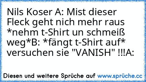 Nils Koser A: Mist dieser Fleck geht nich mehr raus *nehm t-Shirt un schmeiß weg*
B: *fängt t-Shirt auf* versuchen sie "VANISH" !!!
A: 