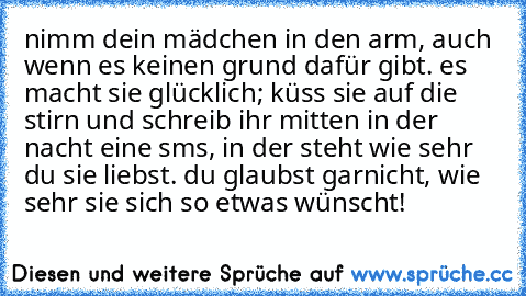 nimm dein mädchen in den arm, auch wenn es keinen grund dafür gibt. es macht sie glücklich; küss sie auf die stirn und schreib ihr mitten in der nacht eine sms, in der steht wie sehr du sie liebst. du glaubst garnicht, wie sehr sie sich so etwas wünscht! ♥