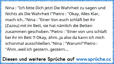 Nina : "Ich bitte Dich jetzt Die Wahrheit zu sagen und Nichts als Die Wahrheit !"
Pietro : "Okay, Alles Klar, mach ich.."
Nina : "Einer Von euch schläft bei ihr (Zazou) mit im Bett, sie hat nämlich die Betten zusammen geschoben."
Pietro : "Einer von uns schlaft bei ihr im Bett ?! Okay, ähm..ja also da kann ich mich schonmal ausschließen."
Nina : "Warum?"
Pietro : "Ähm..weil ich gestern..gestern...