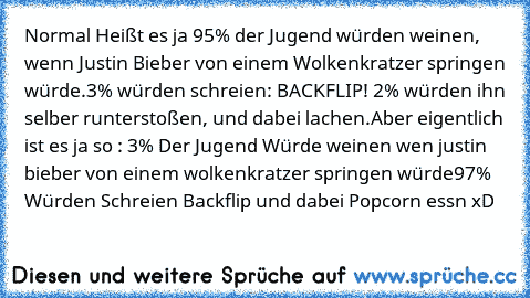 Normal Heißt es ja 95% der Jugend würden weinen, wenn Justin Bieber von einem Wolkenkratzer springen würde.
3% würden schreien: BACKFLIP! 2% würden ihn selber runterstoßen, und dabei lachen.
Aber eigentlich ist es ja so : 3% Der Jugend Würde weinen wen justin bieber von einem wolkenkratzer springen würde
97% Würden Schreien Backflip und dabei Popcorn essn xD