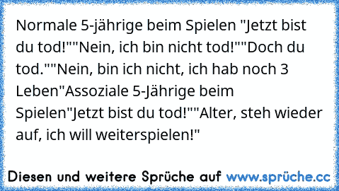 Normale 5-jährige beim Spielen
 "Jetzt bist du tod!"
"Nein, ich bin nicht tod!"
"Doch du tod."
"Nein, bin ich nicht, ich hab noch 3 Leben"
Assoziale 5-Jährige beim Spielen
"Jetzt bist du tod!"
"Alter, steh wieder auf, ich will weiterspielen!"