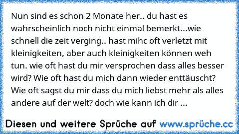 Nun sind es schon 2 Monate her.. du hast es wahrscheinlich noch nicht einmal bemerkt...wie schnell die zeit verging.. hast mihc oft verletzt mit kleinigkeiten, aber auch kleinigkeiten können weh tun. wie oft hast du mir versprochen dass alles besser wird? Wie oft hast du mich dann wieder enttäuscht? Wie oft sagst du mir dass du mich liebst mehr als alles andere auf der welt? doch wie kann ich dir ...