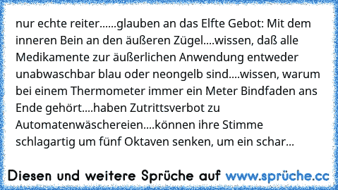 nur echte reiter...
...glauben an das Elfte Gebot: Mit dem inneren Bein an den äußeren Zügel.
...wissen, daß alle Medikamente zur äußerlichen Anwendung entweder unabwaschbar blau oder neongelb sind.
...wissen, warum bei einem Thermometer immer ein Meter Bindfaden ans Ende gehört.
...haben Zutrittsverbot zu Automatenwäschereien.
...können ihre Stimme schlagartig um fünf Oktaven senken, um ein schar...