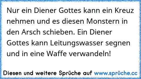 Nur ein Diener Gottes kann ein Kreuz nehmen und es diesen Monstern in den Arsch schieben. Ein Diener Gottes kann Leitungswasser segnen und in eine Waffe verwandeln!