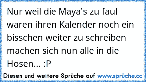 Nur weil die Maya's zu faul waren ihren Kalender noch ein bisschen weiter zu schreiben machen sich nun alle in die Hosen... :P