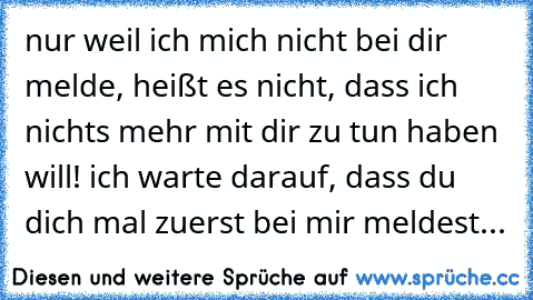 nur weil ich mich nicht bei dir melde, heißt es nicht, dass ich nichts mehr mit dir zu tun haben will! ich warte darauf, dass du dich mal zuerst bei mir meldest...