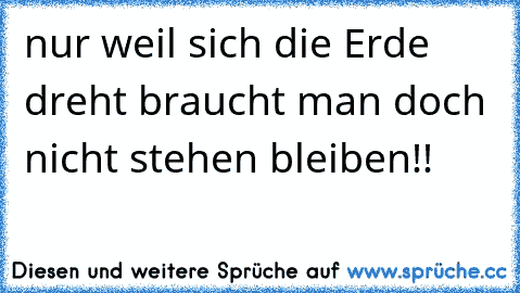 nur weil sich die Erde dreht braucht man doch nicht stehen bleiben!!