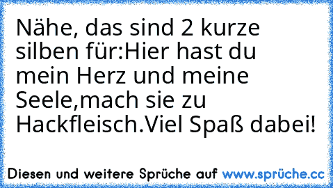 Nähe, das sind 2 kurze silben für:
Hier hast du mein Herz und meine Seele,
mach sie zu Hackfleisch.
Viel Spaß dabei!