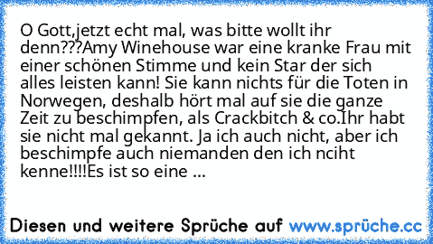 O Gott,
jetzt echt mal, was bitte wollt ihr denn???
Amy Winehouse war eine kranke Frau mit einer schönen Stimme und kein Star der sich alles leisten kann! Sie kann nichts für die Toten in Norwegen, deshalb hört mal auf sie die ganze Zeit zu beschimpfen, als Crackbitch & co.
Ihr habt sie nicht mal gekannt. Ja ich auch nicht, aber ich beschimpfe auch niemanden den ich nciht kenne!!!!
Es ist so ei...