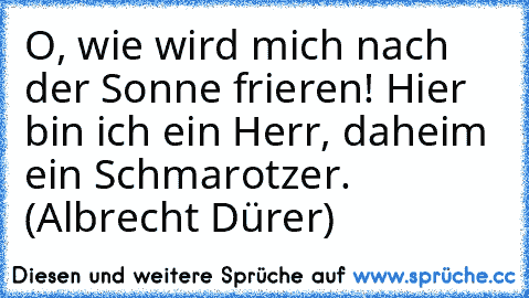 O, wie wird mich nach der Sonne frieren! Hier bin ich ein Herr, daheim ein Schmarotzer. (Albrecht Dürer)