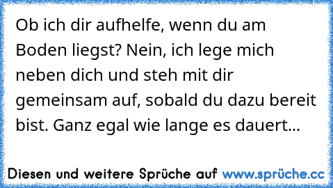 Ob ich dir aufhelfe, wenn du am Boden liegst? Nein, ich lege mich neben dich und steh mit dir gemeinsam auf, sobald du dazu bereit bist. Ganz egal wie lange es dauert...