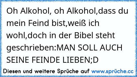 Oh Alkohol, oh Alkohol,
dass du mein Feind bist,
weiß ich wohl,
doch in der Bibel steht geschrieben:
MAN SOLL AUCH SEINE FEINDE LIEBEN
;D