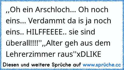,,Oh ein Arschloch... Oh noch eins... Verdammt da is ja noch eins.. HILFFEEEE.. sie sind überall!!!!''
,,Alter geh aus dem Lehrerzimmer raus''
xD
LIKE ,,Oh ein Arschloch... Oh noch eins... Verdammt da is ja noch eins.. HILFFEEEE.. sie sind überall!!!!''
,,Alter geh aus dem Lehrerzimmer raus''
xD
LIKE