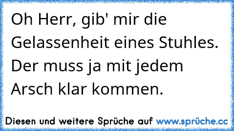 Oh Herr, gib' mir die Gelassenheit eines Stuhles. Der muss ja mit jedem Arsch klar kommen.