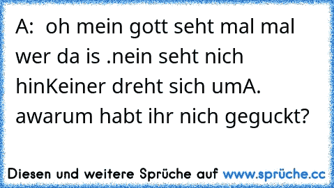 A:  oh mein gott seht mal mal  wer da is .nein seht nich hin
Keiner dreht sich um
A. awarum habt ihr nich geguckt?