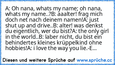 A: Oh nana, whats my name; oh nana, whats my name..?
B: aaalter! frag mich doch net nach deinem namen!
A: just shut up and drive..
B: alter! was denkst du eigentlich, wer du bist?
A: the only girl in the world..
B: laber nicht, du bist ein behindertes kleines krüppelkind ohne hobbies!
A: i love the way you lie.
-E...