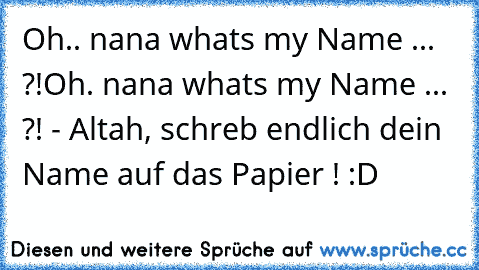 Oh.. nana what´s my Name ... ?!
Oh. nana what´s my Name ... ?! 
- Altah, schreb endlich dein Name auf das Papier ! :D