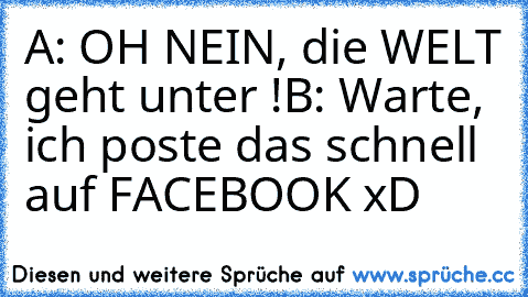 A: OH NEIN, die WELT geht unter !
B: Warte, ich poste das schnell auf FACEBOOK xD