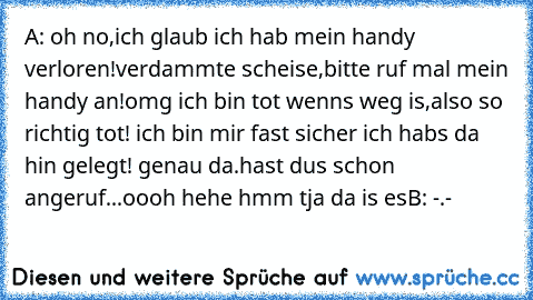 A: oh no,ich glaub ich hab mein handy verloren!
verdammte scheise,bitte ruf mal mein handy an!
omg ich bin tot wenns weg is,also so richtig tot! ich bin mir fast sicher ich habs da hin gelegt! genau da.hast dus schon angeruf...
oooh hehe hmm tja da is es
B: -.-