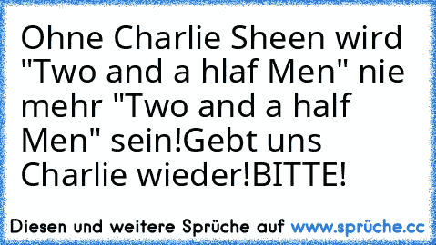 Ohne Charlie Sheen wird "Two and a hlaf Men" nie mehr "Two and a half Men" sein!
Gebt uns Charlie wieder!
BITTE!