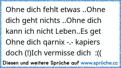 Ohne dich fehlt etwas ..
Ohne dich geht nichts ..
Ohne dich kann ich nicht Leben..
Es get Ohne dich qarnix -.- kapiers doch (!)
Ich vermisse dich ♥ :((