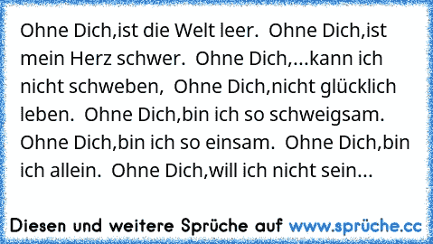 Ohne Dich,ist die Welt leer. ♥ Ohne Dich,ist mein Herz schwer. ♥ Ohne Dich,...kann ich nicht schweben, ♥ Ohne Dich,nicht glücklich leben. ♥ Ohne Dich,bin ich so schweigsam. ♥ Ohne Dich,bin ich so einsam. ♥ Ohne Dich,bin ich allein. ♥ Ohne Dich,will ich nicht sein...♥