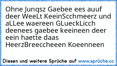 Ohne Junqsz Gaebee ees auuf deer WeeLt Keein
Scchmeerz und aLLee waereen GLueckLicch deen
ees gaebee keeineen deer eein haette daas Heerz
Breeccheeen Koeenneen ♥