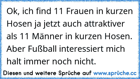 Ok, ich find 11 Frauen in kurzen Hosen ja jetzt auch attraktiver als 11 Männer in kurzen Hosen. Aber Fußball interessiert mich halt immer noch nicht.