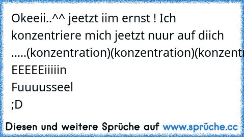 Okeeii..^^ jeetzt iim ernst ! Ich konzentriere mich jeetzt nuur auf diich .....
(konzentration)
(konzentration)
(konzentration)
(konzentration)
OMG EEEEEiiiiin Fuuuusseel ;D